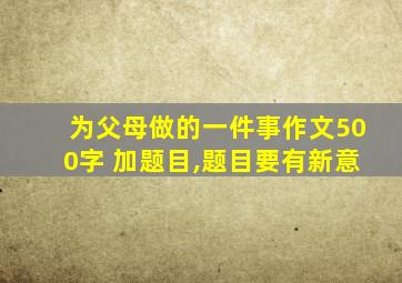 为父母做的一件事作文500字 加题目,题目要有新意